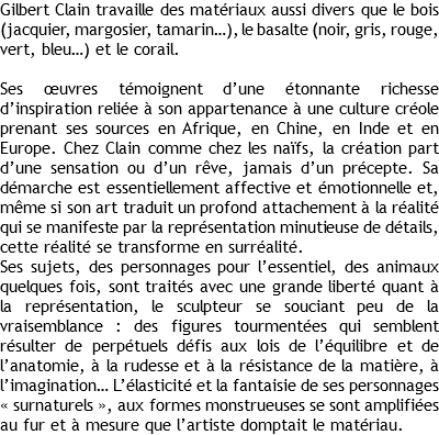 Gilbert Clain travaille des matériaux aussi divers que le bois (jacquier, margosier, tamarin…), le basalte (noir, gris, rouge, vert, bleu…) et le corail. Ses œuvres témoignent d’une étonnante richesse d’inspiration reliée à son appartenance à une culture créole prenant ses sources en Afrique, en Chine, en Inde et en Europe. Chez Clain comme chez les naïfs, la création part d’une sensation ou d’un rêve, jamais d’un précepte. Sa démarche est essentiellement affective et émotionnelle et, même si son art traduit un profond attachement à la réalité qui se manifeste par la représentation minutieuse de détails, cette réalité se transforme en surréalité. Ses sujets, des personnages pour l’essentiel, des animaux quelques fois, sont traités avec une grande liberté quant à la représentation, le sculpteur se souciant peu de la vraisemblance : des figures tourmentées qui semblent résulter de perpétuels défis aux lois de l’équilibre et de l’anatomie, à la rudesse et à la résistance de la matière, à l’imagination… L’élasticité et la fantaisie de ses personnages « surnaturels », aux formes monstrueuses se sont amplifiées au fur et à mesure que l’artiste domptait le matériau.