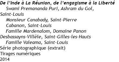 De l’Inde à La Réunion, de l’engagisme à la Liberté
Swami Premananda Puri, Ashram du Gol,
Saint-Louis
Monsieur Canabady, Saint-Pierre
Cabanon, Saint-Louis
Famille Mardenalom, Domaine Panon
Desbassayns-Villèle, Saint-Gilles-les-Hauts
Famille Valeama, Saint-Louis
Série photographique (extrait)
Tirages numériques
2014