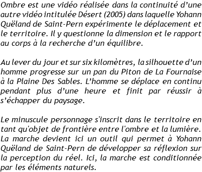 Ombre est une vidéo réalisée dans la continuité d’une autre vidéo intitulée Désert (2005) dans laquelle Yohann Quëland de Saint-Pern expérimente le déplacement et le territoire. Il y questionne la dimension et le rapport au corps à la recherche d’un équilibre. Au lever du jour et sur six kilomètres, la silhouette d’un homme progresse sur un pan du Piton de La Fournaise à la Plaine Des Sables. L’homme se déplace en continu pendant plus d’une heure et finit par réussir à s’échapper du paysage. Le minuscule personnage s'inscrit dans le territoire en tant qu'objet de frontière entre l'ombre et la lumière. La marche devient ici un outil qui permet à Yohann Quëland de Saint-Pern de développer sa réflexion sur la perception du réel. Ici, la marche est conditionnée par les éléments naturels.