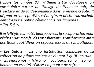 Depuis les années 80, Wilhiam Zitte développe un vocabulaire autour de l’image de l’homme noir, de l’esclave et de sa descendance dans le monde créole. Il défend un concept d’Artcréologie, et décline au pochoir dans l’espace public réunionnais ses fameuses
« Tet Kaf ». Il privilégie les matériaux pauvres, la récupération pour réaliser des motifs, des installations, transformant ainsi des lieux quotidiens en espaces sacrés et symboliques. « Les Galets » est une installation composée de sa collection de pilons anciens et du motif qu’il intitule
« chromosomes » (chromo : couleurs, some : zome : homme en créole) réalisé en poudre de safran. 